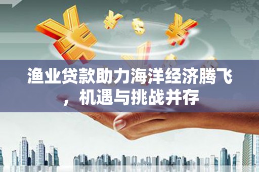 西吉渔业贷款助力海洋经济腾飞，机遇与挑战并存