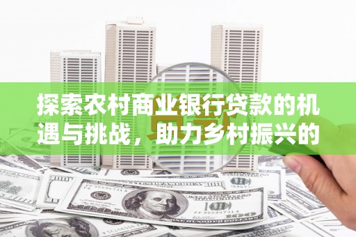 青浦探索农村商业银行贷款的机遇与挑战，助力乡村振兴的金融引擎