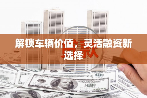 古县解锁车辆价值，灵活融资新选择